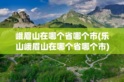 峨眉山在哪个省哪个市(乐山峨眉山在哪个省哪个市)