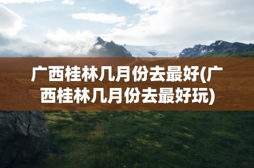 广西桂林几月份去最好(广西桂林几月份去最好玩)