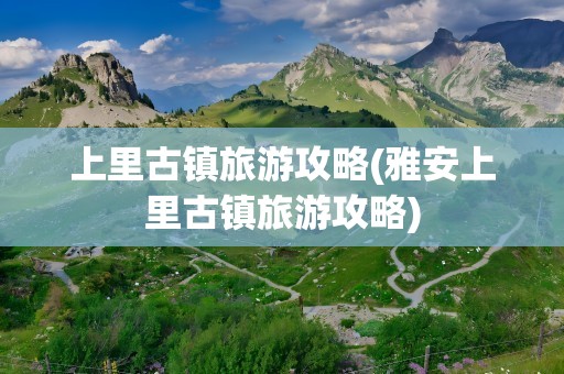 上里古镇旅游攻略(雅安上里古镇旅游攻略)