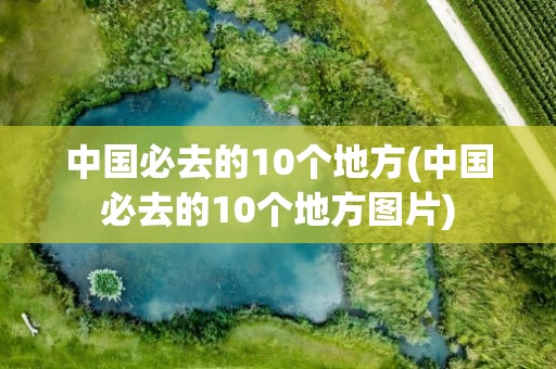 中国必去的10个地方(中国必去的10个地方图片)