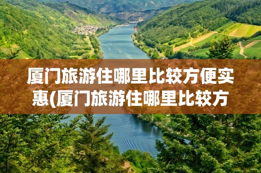 厦门旅游住哪里比较方便实惠(厦门旅游住哪里比较方便实惠点)