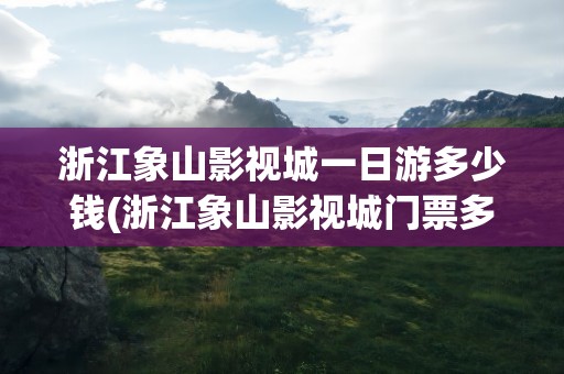 浙江象山影视城一日游多少钱(浙江象山影视城门票多少钱)