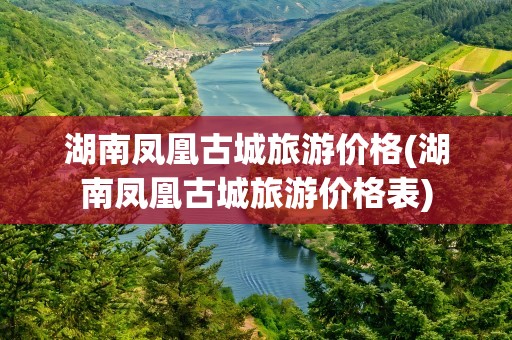 湖南凤凰古城旅游价格(湖南凤凰古城旅游价格表)