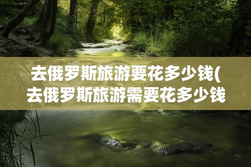 去俄罗斯旅游要花多少钱(去俄罗斯旅游需要花多少钱)