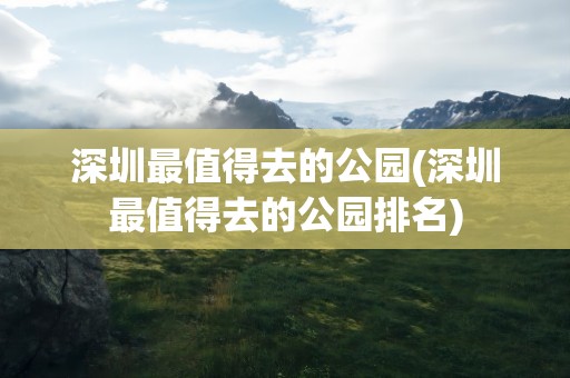 深圳最值得去的公园(深圳最值得去的公园排名)