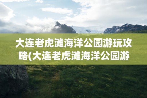 大连老虎滩海洋公园游玩攻略(大连老虎滩海洋公园游玩攻略图片)