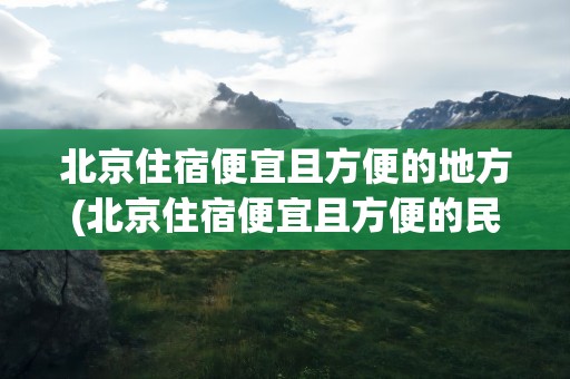 北京住宿便宜且方便的地方(北京住宿便宜且方便的民宿)