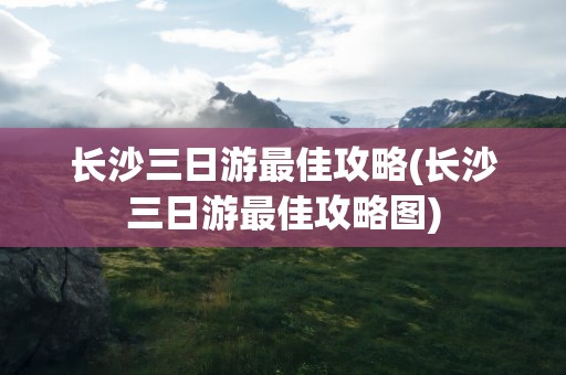 长沙三日游最佳攻略(长沙三日游最佳攻略图)