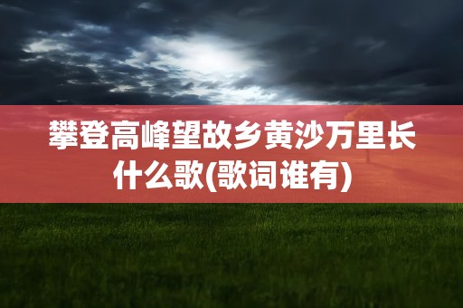 攀登高峰望故乡黄沙万里长什么歌(歌词谁有)