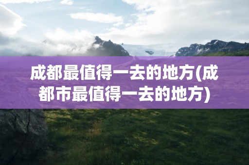 成都最值得一去的地方(成都市最值得一去的地方)