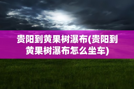 贵阳到黄果树瀑布(贵阳到黄果树瀑布怎么坐车)