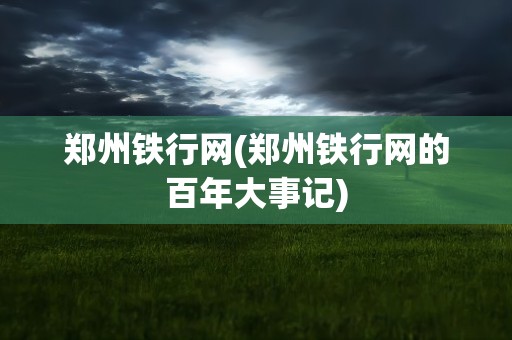 郑州铁行网(郑州铁行网的百年大事记)