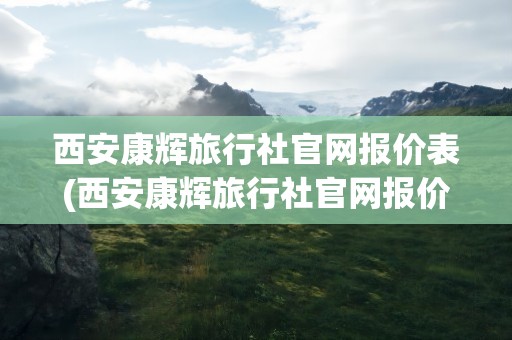 西安康辉旅行社官网报价表(西安康辉旅行社官网报价表查询)