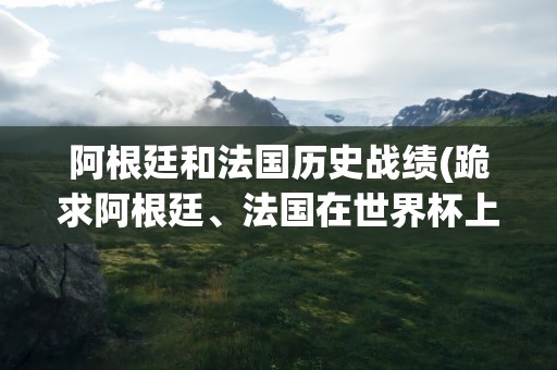 阿根廷和法国历史战绩(跪求阿根廷、法国在世界杯上的历史交锋记录)