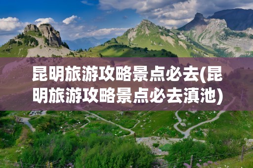 昆明旅游攻略景点必去(昆明旅游攻略景点必去滇池)