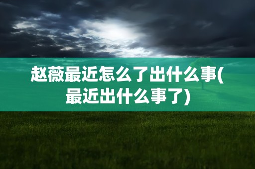 赵薇最近怎么了出什么事(最近出什么事了)