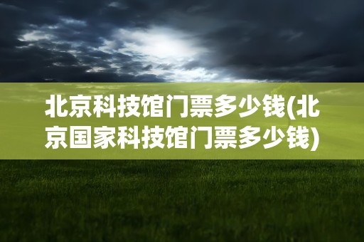 北京科技馆门票多少钱(北京国家科技馆门票多少钱)