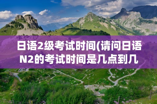 日语2级考试时间(请问日语N2的考试时间是几点到几点呢中间有几分钟休息)