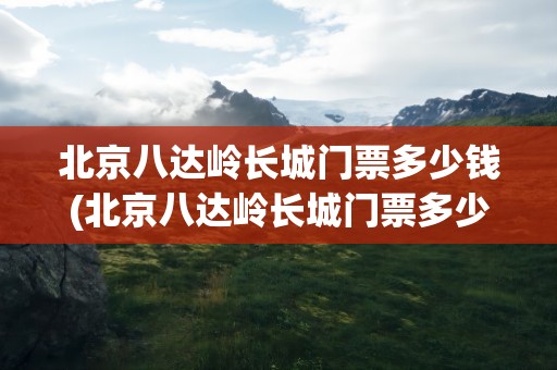 北京八达岭长城门票多少钱(北京八达岭长城门票多少钱一位)