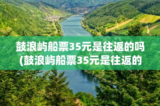 鼓浪屿船票35元是往返的吗(鼓浪屿船票35元是往返的吗隔天)