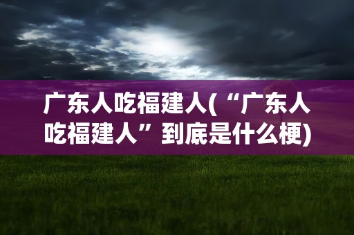 广东人吃福建人(“广东人吃福建人”到底是什么梗)