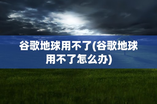 谷歌地球用不了(谷歌地球用不了怎么办)