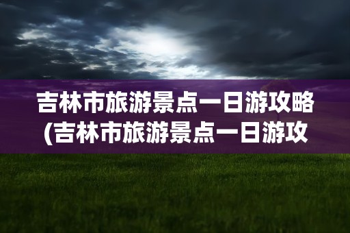 吉林市旅游景点一日游攻略(吉林市旅游景点一日游攻略冬天)