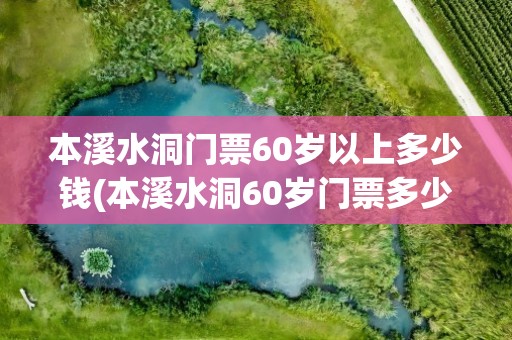 本溪水洞门票60岁以上多少钱(本溪水洞60岁门票多少钱)