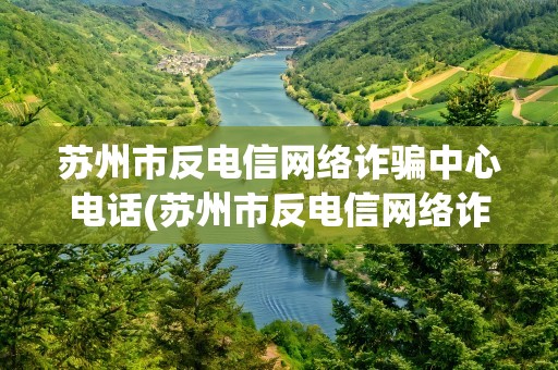 苏州市反电信网络诈骗中心电话(苏州市反电信网络诈骗中心专线电话是多少)