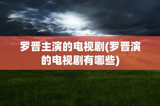 罗晋主演的电视剧(罗晋演的电视剧有哪些)