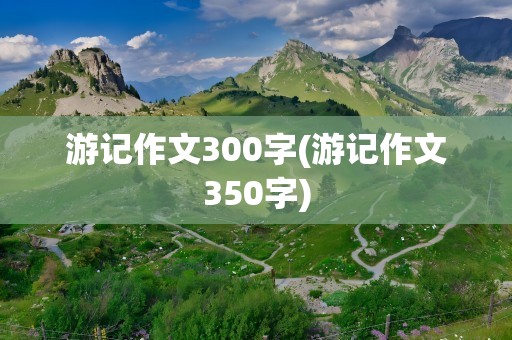 游记作文300字(游记作文350字)