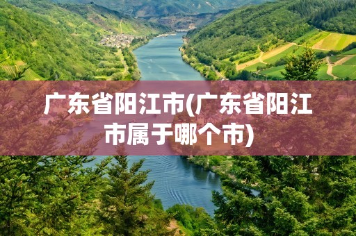 广东省阳江市(广东省阳江市属于哪个市)