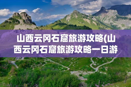 山西云冈石窟旅游攻略(山西云冈石窟旅游攻略一日游)