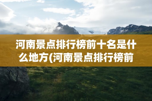 河南景点排行榜前十名是什么地方(河南景点排行榜前十名是什么地方视频)