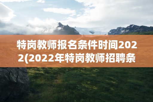 特岗教师报名条件时间2022(2022年特岗教师招聘条件是什么)