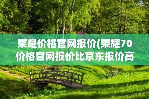 荣耀价格官网报价(荣耀70价格官网报价比京东报价高是怎么回事)