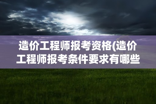 造价工程师报考资格(造价工程师报考条件要求有哪些)