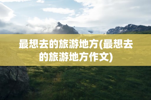 最想去的旅游地方(最想去的旅游地方作文)