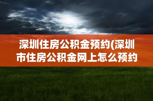 深圳住房公积金预约(深圳市住房公积金网上怎么预约)