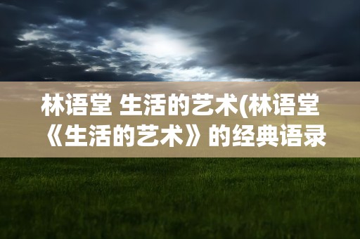 林语堂 生活的艺术(林语堂《生活的艺术》的经典语录)