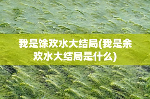 我是馀欢水大结局(我是余欢水大结局是什么)