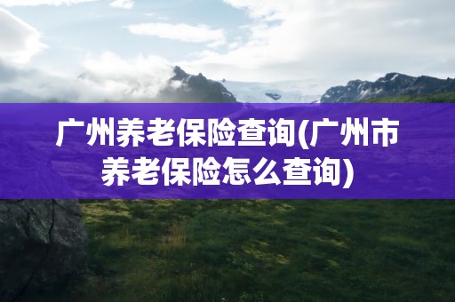 广州养老保险查询(广州市养老保险怎么查询)