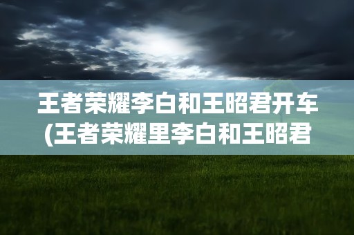 王者荣耀李白和王昭君开车(王者荣耀里李白和王昭君发生了什么事呢)