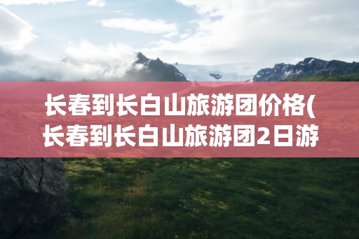 长春到长白山旅游团价格(长春到长白山旅游团2日游)