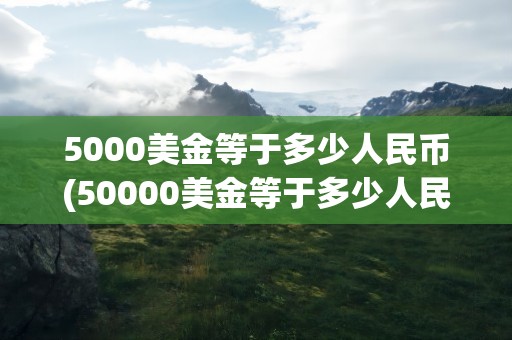 5000美金等于多少人民币(50000美金等于多少人民币)