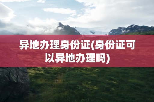 异地办理身份证(身份证可以异地办理吗)