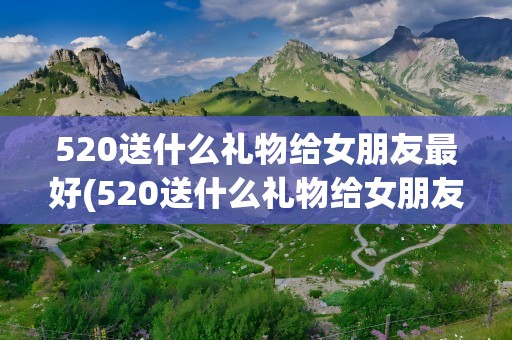 520送什么礼物给女朋友最好(520送什么礼物给女朋友最好句子)