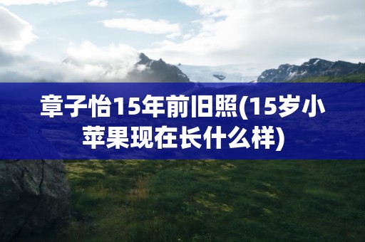 章子怡15年前旧照(15岁小苹果现在长什么样)