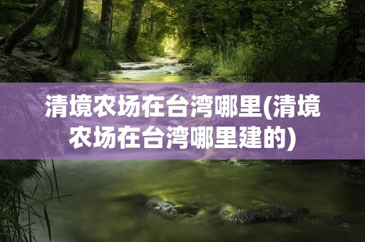 清境农场在台湾哪里(清境农场在台湾哪里建的)