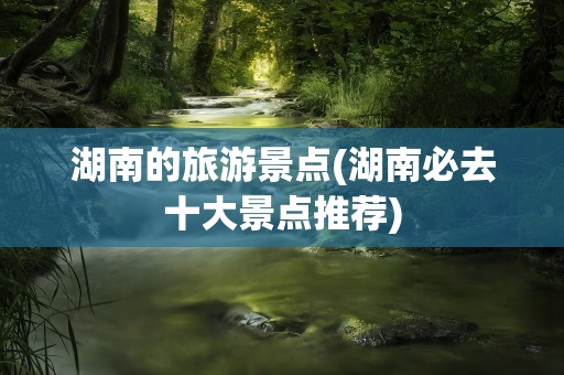 湖南的旅游景点(湖南必去十大景点推荐)